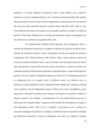 Capítulo II



profissão; e as teorias implícitas do professor, onde o autor trabalha com a noção de

máximas de ensino (“teaching maxims”), isto é “personal working principles that teachers

develop and that account not only for their interpretation of good practice but also provide

the source for many interactive decisions teachers make while they teach” (ibid, p. xiv).

Essas máximas funcionam como regras a serem seguidas, guiando as escolhas e as ações do

professor. Elas estão refletidas tanto na atuação dos professores quanto na linguagem que

eles utilizam ao se referirem à sua prática (ibid, p. 54).

               Na segunda parte, Richards (ibid) apresenta várias perspectivas sobre a

natureza do pensamento do professor. O capítulo 4 relaciona as crenças do professor com o

processo de tomada de decisão. A partir de pesquisas na área de cognição do professor

(Calderhead, 1987; Clark & Peterson, 1986; Woods, 1996), o autor examina os efeitos do

sistema de crenças do professor sobre o que ele entende como uma prática eficaz de sala de

aula. Após discutir a natureza do sistema de crenças do professor e o processo interativo de

tomada de decisão, Richards aponta importantes implicações para o campo da formação do

professor. Para ele, analisar a dimensão cognitiva do ensino de L2 é fundamental para que

se compreenda não só a maneira como o professor ensina, mas também como os

professores novatos aprendem a ensinar. Richards ressalta também que “teaching is realized

only in teachers; it has no independent existence” (ibid, p. 81). Como conseqüência, o autor

sugere que a educação do professor deve basear-se não apenas em transmitir “models of

effective practice” mas também, e principalmente, em criar oportunidades para que os

professores em formação tenham “experiences that facilitate the development of cognitive

and interpretative skills” (ibid, p. 81). O capítulo 5 preocupa-se com a natureza do

raciocínio pedagógico do professor e compara os diferentes tipos de raciocínio utilizados

por professores experientes e novatos ao planejarem suas aulas. Já o capítulo 6 examina

                                                                                          36
 