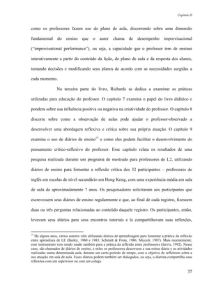 Capítulo II



como os professores fazem uso do plano de aula, discorrendo sobre uma dimensão

fundamental      do    ensino     que    o    autor    chama      de    desempenho       improvisacional

(“improvisational performance”), ou seja, a capacidade que o professor tem de ensinar

interativamente a partir do conteúdo da lição, do plano de aula e da resposta dos alunos,

tomando decisões e modificando seus planos de acordo com as necessidades surgidas a

cada momento.

                 Na terceira parte do livro, Richards se dedica a examinar as práticas

utilizadas para educação do professor. O capítulo 7 examina o papel do livro didático e

pondera sobre sua influência positiva ou negativa na criatividade do professor. O capítulo 8

discorre sobre como a observação de aulas pode ajudar o professor-observado a

desenvolver uma abordagem reflexiva e crítica sobre sua própria atuação. O capítulo 9

examina o uso de diários de ensino15 e como eles podem facilitar o desenvolvimento do

pensamento crítico-reflexivo do professor. Esse capítulo relata os resultados de uma

pesquisa realizada durante um programa de mestrado para professores de L2, utilizando

diários de ensino para fomentar a reflexão crítica dos 32 participantes – professores de

inglês em escolas de nível secundário em Hong Kong, com uma experiência média em sala

de aula de aproximadamente 7 anos. Os pesquisadores solicitaram aos participantes que

escrevessem seus diários de ensino regularmente e que, ao final de cada registro, fizessem

duas ou três perguntas relacionadas ao conteúdo daquele registro. Os participantes, então,

levavam seus diários para seus encontros tutoriais e lá compartilhavam suas reflexões,


15
  Há alguns anos, vários autores vêm utilizando diários de aprendizagem para fomentar a prática da reflexão
entre aprendizes de LE (Bailey, 1980 e 1983; Schmidt & Frota, 1986; Miccoli, 1987). Mais recentemente,
esse instrumento vem sendo usado também para a prática da reflexão entre professores (Jarvis, 1992). Nesse
caso, são chamados de diários de ensino, e neles os professores descrevem a sua rotina diária e as atividades
realizadas numa determinada aula, durante um certo período de tempo, com o objetivo de refletirem sobre a
sua atuação em sala de aula. Esses diários podem também ser dialogados, ou seja, o diarista compartilha suas
reflexões com um supervisor ou com um colega.

                                                                                                          37
 