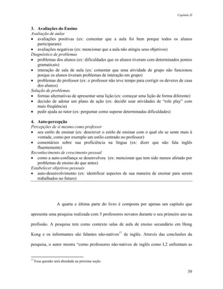 Capítulo II



3. Avaliações do Ensino
Avaliação de aulas
• avaliações positivas (ex: comentar que a aula foi bem porque todos os alunos
   participaram)
• avaliações negativas (ex: mencionar que a aula não atingiu seus objetivos)
Diagnóstico de problemas
• problemas dos alunos (ex: dificuldades que os alunos tiveram com determinados pontos
   gramaticais)
• interação de sala de aula (ex: comentar que uma atividade de grupo não funcionou
   porque os alunos tiveram problemas de interação em grupo)
• problemas do professor (ex: o professor não teve tempo para corrigir os deveres de casa
   dos alunos)
Solução de problemas
• formas alternativas de apresentar uma lição (ex: começar uma lição de forma diferente)
• decisão de adotar um plano de ação (ex: decidir usar atividades de “role play” com
   mais freqüência)
• pedir ajuda ao tutor (ex: perguntar como superar determinadas dificuldades)

4. Auto-percepção
Percepções de si mesmo como professor
• seu estilo de ensinar (ex: descrever o estilo de ensinar com o qual ele se sente mais à
   vontade, como por exemplo um estilo centrado no professor)
• comentários sobre sua proficiência na língua (ex: dizer que não fala inglês
   fluentemente)
Reconhecimento de crescimento pessoal
• como a auto-confiança se desenvolveu (ex: mencionar que tem sido menos afetado por
   problemas de ensino do que antes)
Estabelecer objetivos pessoais
• auto-desenvolvimento (ex: identificar aspectos de sua maneira de ensinar para serem
   trabalhados no futuro)




                   A quarta e última parte do livro é composta por apenas um capítulo que

apresenta uma pesquisa realizada com 5 professores novatos durante o seu primeiro ano na

profissão. A pesquisa tem como contexto salas de aula de ensino secundário em Hong

Kong e os informantes são falantes não-nativos17 de inglês. Através das conclusões da

pesquisa, o autor mostra “como professores não-nativos de inglês como L2 enfrentam as


17
     Essa questão será abordada na próxima seção.

                                                                                        39
 