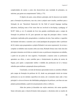Capítulo II



complexidades do ensino e como eles desenvolvem uma variedade de princípios, ou

máximas, que guiam seu comportamento” (ibid, p. 173).

              O objetivo do autor, como afirmei a princípio, não foi descrever um modelo

para a formação de professores, mas sim, como o próprio autor ressalta, contribuir para a

formação de um “theoretical framework for the field of second language teaching

education, clarifying some of the issues that are involved in developing a pedagogy of

SLTE” (ibid, p. xv). O conteúdo do livro traz grandes contribuições para o campo da

formação do professor de LE, pois apresenta um mapa das principais idéias e teorias

atualmente exploradas pelos pesquisadores e estudiosos da área. Suas análises e sugestões

são bastante relevantes e coerentes com o atual paradigma das pesquisas sobre o professor

de LE, dentre cujos pesquisadores o próprio Richards é um nome exponencial. Ao revisar e

compilar os trabalhos mais recentes sobre esse tema, Richards fornece uma visão clara dos

principais elementos envolvidos no estudo de como os professores interpretam seu trabalho,

a partir de um ponto de vista cognitivo. Focalizando a maneira como os professores

aprendem seu ofício, o autor contribui para o fortalecimento da prática de ensino de

línguas, pois ajuda a compreender melhor o trabalho dos professores de L2 e fornece

subsídios para melhorar a preparação desses professores.

              Concluindo, a revisão da literatura apresentada mostra os caminhos trilhados

pelo campo da formação do professor de LE, desde sua preocupação inicial em treinar

professores no uso de métodos específicos de ensino, até o momento atual, onde o foco

principal é o desenvolvimento das habilidades pedagógicas do professor, com base em suas

próprias potencialidades, a partir de um pensamento crítico e reflexivo.

              Além dos pontos já discutidos nas seções anteriores, três outras questões

foram relevantes para o desenvolvimento desta pesquisa: a dicotomia entre as noções de

                                                                                        40
 