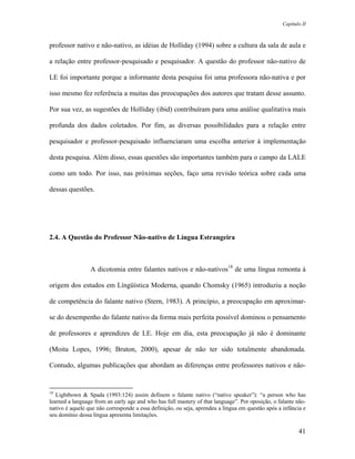 Capítulo II



professor nativo e não-nativo, as idéias de Holliday (1994) sobre a cultura da sala de aula e

a relação entre professor-pesquisado e pesquisador. A questão do professor não-nativo de

LE foi importante porque a informante desta pesquisa foi uma professora não-nativa e por

isso mesmo fez referência a muitas das preocupações dos autores que tratam desse assunto.

Por sua vez, as sugestões de Holliday (ibid) contribuíram para uma análise qualitativa mais

profunda dos dados coletados. Por fim, as diversas possibilidades para a relação entre

pesquisador e professor-pesquisado influenciaram uma escolha anterior à implementação

desta pesquisa. Além disso, essas questões são importantes também para o campo da LALE

como um todo. Por isso, nas próximas seções, faço uma revisão teórica sobre cada uma

dessas questões.




2.4. A Questão do Professor Não-nativo de Língua Estrangeira



                 A dicotomia entre falantes nativos e não-nativos18 de uma língua remonta à

origem dos estudos em Língüística Moderna, quando Chomsky (1965) introduziu a noção

de competência do falante nativo (Stern, 1983). A princípio, a preocupação em aproximar-

se do desempenho do falante nativo da forma mais perfeita possível dominou o pensamento

de professores e aprendizes de LE. Hoje em dia, esta preocupação já não é dominante

(Moita Lopes, 1996; Bruton, 2000), apesar de não ter sido totalmente abandonada.

Contudo, algumas publicações que abordam as diferenças entre professores nativos e não-


18
   Lightbown & Spada (1993:124) assim definem o falante nativo (“native speaker”): “a person who has
learned a language from an early age and who has full mastery of that language”. Por oposição, o falante não-
nativo é aquele que não corresponde a essa definição, ou seja, aprendeu a língua em questão após a infância e
seu domínio dessa língua apresenta limitações.

                                                                                                          41
 