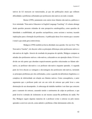 Capítulo II



nativos de LE merecem ser mencionadas, já que são publicações atuais que refletem

dificuldades e problemas enfrentados por professores não-nativos em todo o mundo.

               Braine (1999), juntamente com outros treze falantes não-nativos, publicou o

livro intitulado “Non-native Educators in English Language Teaching”. O volume abrange

desde questões pessoais relatadas de uma perspectiva autobiográfica, como questões de

identidade e credibilidade, até questões sociopolíticas, como sexismo e racismo, tecendo

implicações para a formação de professores. A publicação desse livro mostra que o assunto

é atual e que ainda gera controvérsias.

               Medgyes (1994) também já havia abordado essa questão. Em seu livro “The

Non-native Teacher”, ele discorre sobre as principais diferenças entre professores nativos e

não-nativos de inglês. Através do resultado de pesquisas de opinião, Medgyes compara as

atitudes dos professores nativos e não-nativos, colocando-os em oposição direta. O livro é

divido em três partes que abordam respectivamente questões relacionadas ao falante não-

nativo, ao professor não-nativo e ao professor não-nativo enquanto aprendiz. A segunda

parte do livro discute as vantagens e desvantagens dos professores não-nativos, incluindo

os principais problemas por eles enfrentados, como a questão da deficiência lingüística e o

complexo de inferioridade em relação aos falantes nativos. Como conseqüência, o autor

argumenta que o professor pode cair em um ciclo de estresse que pode levar a uma

diminuição do seu desempenho. A sobrecarga de trabalho também é um fator que concorre

para o aumento do estresse, causando tensão e sentimentos de culpa no professor, o que

pode levá-lo à atitudes de isolamento ou até mesmo causar-lhe problemas de saúde. Por

fim, Medgyes sugere algumas maneiras de o professor evitar o estresse ou pelo menos

aprender a conviver com ele, como admitir o problema e falar abertamente sobre ele.



                                                                                          42
 