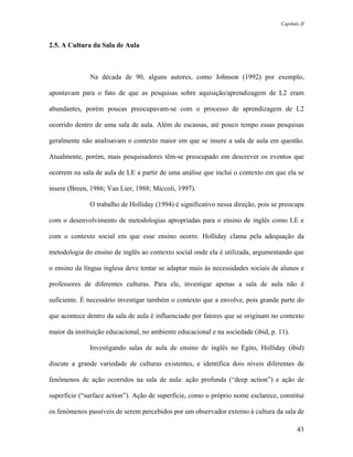 Capítulo II



2.5. A Cultura da Sala de Aula



              Na década de 90, alguns autores, como Johnson (1992) por exemplo,

apontavam para o fato de que as pesquisas sobre aquisição/aprendizagem de L2 eram

abundantes, porém poucas preocupavam-se com o processo de aprendizagem de L2

ocorrido dentro de uma sala de aula. Além de escassas, até pouco tempo essas pesquisas

geralmente não analisavam o contexto maior em que se insere a sala de aula em questão.

Atualmente, porém, mais pesquisadores têm-se preocupado em descrever os eventos que

ocorrem na sala de aula de LE a partir de uma análise que inclui o contexto em que ela se

insere (Breen, 1986; Van Lier, 1988; Miccoli, 1997).

              O trabalho de Holliday (1994) é significativo nessa direção, pois se preocupa

com o desenvolvimento de metodologias apropriadas para o ensino de inglês como LE e

com o contexto social em que esse ensino ocorre. Holliday clama pela adequação da

metodologia do ensino de inglês ao contexto social onde ela é utilizada, argumentando que

o ensino da língua inglesa deve tentar se adaptar mais às necessidades sociais de alunos e

professores de diferentes culturas. Para ele, investigar apenas a sala de aula não é

suficiente. É necessário investigar também o contexto que a envolve, pois grande parte do

que acontece dentro da sala de aula é influenciado por fatores que se originam no contexto

maior da instituição educacional, no ambiente educacional e na sociedade (ibid, p. 11).

              Investigando salas de aula de ensino de inglês no Egito, Holliday (ibid)

discute a grande variedade de culturas existentes, e identifica dois níveis diferentes de

fenômenos de ação ocorridos na sala de aula: ação profunda (“deep action”) e ação de

superfície (“surface action”). Ação de superfície, como o próprio nome esclarece, constitui

os fenômenos passíveis de serem percebidos por um observador externo à cultura da sala de

                                                                                          43
 