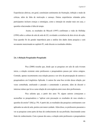 Capítulo II



Experiências afetivas, em geral, constituíam sentimentos de frustração, inibição e medo de

críticas, além de falta de motivação e cansaço. Outras experiências relatadas pelos

participantes incluem crenças e estratégias, como a intenção de estudar mais em casa, e

questões relacionadas à falta de tempo.

               Assim, os resultados de Miccoli (1997) confirmam a visão de Holliday

(1994) sobre a cultura da sala de aula de LE, revelando a existência de dois níveis de ação.

Essa questão foi de grande importância para a análise dos dados desta pesquisa e será

novamente mencionada no capítulo IV, onde discuto os resultados obtidos.




2.6. A Relação Pesquisador-Pesquisado



               Pica (2000) ressalta que, desde que as pesquisas em sala de aula tiveram

início, a relação existente entre professores e pesquisadores passou por vários estágios.

Contudo, apenas recentemente essa relação passou a ser alvo da preocupação de autores e

pesquisadores em Lingüística Aplicada. A autora faz uma boa revisão dessa relação, por

vezes conturbada, analisando o passado e comentando o presente, além de discutir o

interesse mútuo que leva a uma relação de convergência entre esses dois profissionais.

               Pica salienta que, a partir dos anos 70, alguns autores começaram a

aconselhar os pesquisadores a “aplicar com precaução os resultados de seus estudos a

questões de ensino” (ibid, p. 59). A partir daí, os resultados das pesquisas continuaram a ser

aplicados na sala de aula, porém com maior cuidado. Além disso, os professores passaram a

ver as pesquisas como parte da base de conhecimento de sua profissão, funcionando como

fonte de conhecimento. Com o passar dos anos, a relação entre professores e pesquisadores

                                                                                            46
 
