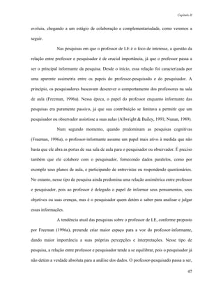 Capítulo II



evoluiu, chegando a um estágio de colaboração e complementariedade, como veremos a

seguir.

               Nas pesquisas em que o professor de LE é o foco de interesse, a questão da

relação entre professor e pesquisador é de crucial importância, já que o professor passa a

ser o principal informante da pesquisa. Desde o início, essa relação foi caracterizada por

uma aparente assimetria entre os papeis do professor-pesquisado e do pesquisador. A

princípio, os pesquisadores buscavam descrever o comportamento dos professores na sala

de aula (Freeman, 1996a). Nessa época, o papel do professor enquanto informante das

pesquisas era puramente passivo, já que sua contribuição se limitava a permitir que um

pesquisador ou observador assistisse a suas aulas (Allwright & Bailey, 1991; Nunan, 1989).

               Num segundo momento, quando predominam as pesquisas cognitivas

(Freeman, 1996a), o professor-informante assume um papel mais ativo à medida que não

basta que ele abra as portas de sua sala de aula para o pesquisador ou observador. É preciso

também que ele colabore com o pesquisador, fornecendo dados paralelos, como por

exemplo seus planos de aula, e participando de entrevistas ou respondendo questionários.

No entanto, nesse tipo de pesquisa ainda predomina uma relação assimétrica entre professor

e pesquisador, pois ao professor é delegado o papel de informar seus pensamentos, seus

objetivos ou suas crenças, mas é o pesquisador quem detém o saber para analisar e julgar

essas informações.

               A tendência atual das pesquisas sobre o professor de LE, conforme proposto

por Freeman (1996a), pretende criar maior espaço para a voz do professor-informante,

dando maior importância a suas próprias percepções e interpretações. Nesse tipo de

pesquisa, a relação entre professor e pesquisador tende a se equilibrar, pois o pesquisador já

não detém a verdade absoluta para a análise dos dados. O professor-pesquisado passa a ser,

                                                                                            47
 