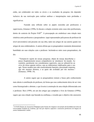 Capítulo II



então, um colaborador em todos os níveis e os resultados da pesquisa vão depender

inclusive da sua motivação para realizar análises e interpretações mais profundas e

significativas.

                  Fazendo uma reflexão sobre os papéis exercidos por professores e

supervisores, Gimenez (1999a, b) discute a relação existente entre esses dois profissionais,

dentro do contexto do Projeto NAP19. A preocupação em estabelecer uma relação mais

simétrica entre professores e pesquisadores (aqui representados pela pessoa do professor de

nível universitário) está presente em sua obra, tanto nos artigos de sua autoria quanto nos

artigos de seus colaboradores. A autora afirma que os pesquisadores raramente demonstram

humildade em suas relações com o professor. Incluindo-se entre esses pesquisadores, ela

diz:

         “Tornamo-lo sujeito de nossas pesquisas, objeto de nossas descobertas e
        pouco freqüentemente nossos companheiros na ‘pronúncia’ do mundo. Ao
        contrário, geralmente nos consideramos superiores, seja ao submetê-los ao
        crivo de nosso aparato teórico, seja ao elaborarmos implicações para o seu
        agir. Nosso modelo tem sido essencialmente bancário, procurando respostas
        que nós mesmos diremos, e as quais são avaliadas por nós mesmos.”
        (Gimenez, 1999b: 14).


                  A autora sugere que os pesquisadores tornem a busca pelo conhecimento

mais aberta à contribuição do professor, de forma que esse conhecimento deixe de ser visto

como hierarquizado e abstrato, o que levaria à construção de uma relação diferenciada com

o professor. Reis (1999), em um dos artigos que compõem o livro de Gimenez (1999a),

sugere que essa relação seja baseada na confiança, e ressalta que o objetivo dos assessores




19
  O NAP (Núcleo de Assessoria Pedagógica para Ensino de Línguas) é um projeto da Faculdade de Letras da
Universidade Estadual de Londrina, que tem por objetivo capacitar e assessorar professores de línguas do
ensino fundamental e médio.

                                                                                                     48
 