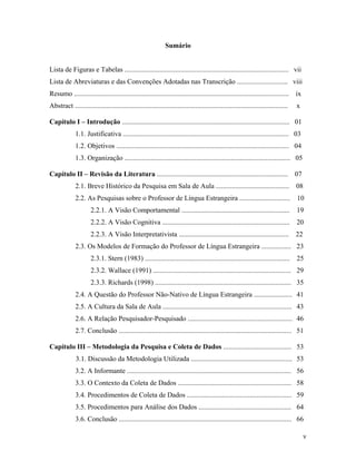 Sumário


Lista de Figuras e Tabelas .............................................................................................. vii
Lista de Abreviaturas e das Convenções Adotadas nas Transcrição ............................. viii
Resumo ...........................................................................................................................    ix
Abstract ..........................................................................................................................   x

Capítulo I – Introdução ................................................................................................ 01
              1.1. Justificativa ............................................................................................... 03
              1.2. Objetivos ................................................................................................... 04
              1.3. Organização ............................................................................................... 05

Capítulo II – Revisão da Literatura ...........................................................................                       07
              2.1. Breve Histórico da Pesquisa em Sala de Aula .......................................... 08
              2.2. As Pesquisas sobre o Professor de Língua Estrangeira ............................. 10
                      2.2.1. A Visão Comportamental ..............................................................                    19
                      2.2.2. A Visão Cognitiva .........................................................................              20
                      2.2.3. A Visão Interpretativista ...............................................................                22
              2.3. Os Modelos de Formação do Professor de Língua Estrangeira ................. 23
                      2.3.1. Stern (1983) ................................................................................... 25
                      2.3.2. Wallace (1991) ............................................................................... 29
                      2.3.3. Richards (1998) .............................................................................. 35
              2.4. A Questão do Professor Não-Nativo de Língua Estrangeira ...................... 41
              2.5. A Cultura da Sala de Aula .......................................................................... 43
              2.6. A Relação Pesquisador-Pesquisado ............................................................ 46
              2.7. Conclusão ................................................................................................... 51

Capítulo III – Metodologia da Pesquisa e Coleta de Dados ....................................... 53
              3.1. Discussão da Metodologia Utilizada .......................................................... 53
              3.2. A Informante .............................................................................................. 56
              3.3. O Contexto da Coleta de Dados ................................................................. 58
              3.4. Procedimentos de Coleta de Dados ............................................................ 59
              3.5. Procedimentos para Análise dos Dados ..................................................... 64
              3.6. Conclusão ................................................................................................... 66

                                                                                                                                           v
 