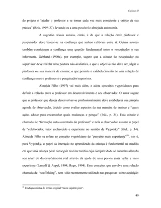 Capítulo II



do projeto é “ajudar o professor a se tornar cada vez mais consciente e crítico de sua

prática” (Reis, 1999: 37), levando-os a uma possível e almejada autonomia.

                 A sugestão dessas autoras, então, é de que a relação entre professor e

pesquisador deve basear-se na confiança que ambos cultivam entre si. Outros autores

também consideram a confiança uma questão fundamental entre o pesquisador e seu

informante. Gebhard (1990a), por exemplo, sugere que a atitude do pesquisador ou

supervisor deve revelar uma postura não-avaliativa, e que o objetivo não deve ser julgar o

professor ou sua maneira de ensinar, o que permite o estabelecimento de uma relação de

confiança entre o professor e o pesquisador/supervisor.

                 Almeida Filho (1997) vai mais além, e adota conceitos vygotskianos para

definir a relação entre o professor em desenvolvimento e seu observador. O autor sugere

que o professor que deseja desenvolver-se profissionalmente deve estabelecer sua própria

agenda de observação, decidir como avaliar aspectos da sua maneira de ensinar e “quais

ações adotar para encaminhar quais mudanças e porque” (ibid., p. 34). Essa atitude é

chamada de “formação auto-sustentada do professor” e nela o observador assume o papel

de “colaborador, tutor esclarecido e experiente no sentido de Vygotsky” (ibid., p. 34).

Almeida Filho se refere ao conceito vygotskiano de “parceiro mais experiente”20, isto é,

para Vygotsky, o papel da interação no aprendizado da criança é fundamental na medida

em que uma criança pode conseguir realizar tarefas cuja complexidade se encontra além do

seu nível de desenvolvimento real através da ajuda de uma pessoa mais velha e mais

experiente (Lantolf & Appel, 1994; Rego, 1994). Esse conceito, que envolve uma relação

chamada de “scaffolding”, tem sido recentemente utilizado nas pesquisas sobre aquisição



20
     Tradução minha do termo original “more capable peer”.

                                                                                        49
 