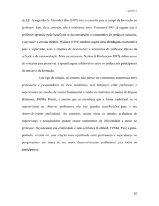 Capítulo II



de LE. A sugestão de Almeida Filho (1997) traz o conceito para o campo da formação do

professor. Essa idéia, contudo, não é totalmente nova. Freeman (1990) já sugeria que o

professor-aprendiz pode beneficiar-se das percepções e comentários do professor-educator,

e aprender a ensinar melhor. Wallace (1991) também sugere uma abordagem colaborativa

para a supervisão, com o objetivo de desenvolver a autonomia do professor através da

reflexão e da auto-avaliação. Mais recentemente, Nyikos & Hashimoto (1997) utilizaram-se

do conceito para promover a aprendizagem colaborativa entre os professores participantes

de um curso de formação.

             Esse tipo de relação, no entanto, não parece ser comumente encontrada entre

professores e pesquisadores no meio acadêmico, nem tampouco entre professores e

supervisores em escolas de ensino fundamental e médio ou institutos de ensino de línguas

(Gimenez, 1999b). Porém, é preciso que se reconheça que a forma tradicional de se

supervisionar ou observar professores não traz grandes contribuições para o seu

desenvolvimento profissional. Ao contrário, muitas vezes as atitudes avaliativas de

supervisores e pesquisadores podem causar sentimentos de inferioridade e medo no

professor, prejudicando sua criatividade e auto-confiança (Gebhard, 1990b). Vale a pena,

portanto, investir em uma relação mais equilibrada entre professores e supervisores ou

pesquisadores em busca de um maior desenvolvimento profissional para todos os

participantes.




                                                                                       50
 