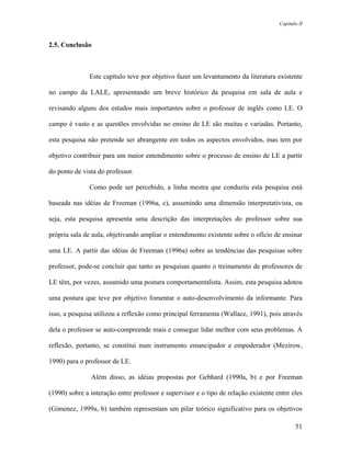 Capítulo II



2.5. Conclusão



               Este capítulo teve por objetivo fazer um levantamento da literatura existente

no campo da LALE, apresentando um breve histórico da pesquisa em sala de aula e

revisando alguns dos estudos mais importantes sobre o professor de inglês como LE. O

campo é vasto e as questões envolvidas no ensino de LE são muitas e variadas. Portanto,

esta pesquisa não pretende ser abrangente em todos os aspectos envolvidos, mas tem por

objetivo contribuir para um maior entendimento sobre o processo de ensino de LE a partir

do ponto de vista do professor.

               Como pode ser percebido, a linha mestra que conduziu esta pesquisa está

baseada nas idéias de Freeman (1996a, c), assumindo uma dimensão interpretativista, ou

seja, esta pesquisa apresenta uma descrição das interpretações do professor sobre sua

própria sala de aula, objetivando ampliar o entendimento existente sobre o ofício de ensinar

uma LE. A partir das idéias de Freeman (1996a) sobre as tendências das pesquisas sobre

professor, pode-se concluir que tanto as pesquisas quanto o treinamento de professores de

LE têm, por vezes, assumido uma postura comportamentalista. Assim, esta pesquisa adotou

uma postura que teve por objetivo fomentar o auto-desenvolvimento da informante. Para

isso, a pesquisa utilizou a reflexão como principal ferramenta (Wallace, 1991), pois através

dela o professor se auto-compreende mais e consegue lidar melhor com seus problemas. A

reflexão, portanto, se constitui num instrumento emancipador e empoderador (Mezirow,

1990) para o professor de LE.

               Além disso, as idéias propostas por Gebhard (1990a, b) e por Freeman

(1990) sobre a interação entre professor e supervisor e o tipo de relação existente entre eles

(Gimenez, 1999a, b) também representam um pilar teórico significativo para os objetivos

                                                                                            51
 