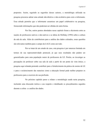 Capítulo II



propostos. Assim, seguindo as sugestões desses autores, a metodologia utilizada na

pesquisa procurou adotar uma atitude não-diretiva e não-avaliativa para com a informante.

Essa atitude permitiu que a informante assumisse um papel colaborativo na pesquisa,

fornecendo informações que não poderiam ser obtidas de outra forma.

              Por fim, outros pontos abordados nesse capítulo foram a dicotomia entre as

noções de professores nativos e não-nativos e as idéias de Holliday (1994) sobre a cultura

da sala de aula. Além de contribuirem para a análise dos dados coletados, essas questões

são relevantes também para o campo da LALE como um todo.

              Por se tratar de um estudo de caso, esta pesquisa é por natureza limitada em

termos de sua representatividade potencial, já que seus resultados não podem ser

generalizados para uma população maior de professores de LE. Porém, ao investigar as

percepções do professor sobre sua sala de aula a partir de um ponto de vista êmico, a

pesquisa aqui relatada pretende contribuir para o fortalecimento da prática do ensino de LE

e para o esclarecimento das maneiras como a educação formal pode melhor preparar os

professores para o exercício de sua profissão.

              No próximo capítulo passo a relatar a metodologia usada nesta pesquisa,

incluindo uma discussão teórica a seu respeito e detalhando os procedimentos seguidos

durante a coleta e a análise dos dados.




                                                                                         52
 