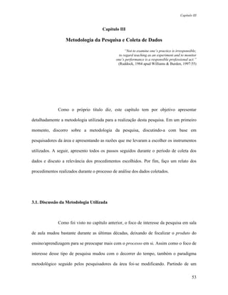 Capítulo III



                                      Capítulo III

                  Metodologia da Pesquisa e Coleta de Dados

                                                    “Not to examine one’s practice is irresponsible;
                                                to regard teaching as an experiment and to monitor
                                              one’s performance is a responsible professional act.”
                                               (Ruddock, 1984 apud Williams & Burden, 1997:55)




              Como o próprio título diz, este capítulo tem por objetivo apresentar

detalhadamente a metodologia utilizada para a realização desta pesquisa. Em um primeiro

momento, discorro sobre a metodologia da pesquisa, discutindo-a com base em

pesquisadores da área e apresentando as razões que me levaram a escolher os instrumentos

utilizados. A seguir, apresento todos os passos seguidos durante o período de coleta dos

dados e discuto a relevância dos procedimentos escolhidos. Por fim, faço um relato dos

procedimentos realizados durante o processo de análise dos dados coletados.




3.1. Discussão da Metodologia Utilizada



              Como foi visto no capítulo anterior, o foco de interesse da pesquisa em sala

de aula mudou bastante durante as últimas décadas, deixando de focalizar o produto do

ensino/aprendizagem para se preocupar mais com o processo em si. Assim como o foco de

interesse desse tipo de pesquisa mudou com o decorrer do tempo, também o paradigma

metodológico seguido pelos pesquisadores da área foi-se modificando. Partindo de um

                                                                                                 53
 
