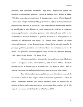 Capítulo III



paradigma mais quantitativo inicialmente, hoje muitos pesquisadores seguem um

paradigma primordialmente qualitativo (Seliger & Shohamy, 1989; Bogdan & Biklen,

1998). Com as pesquisas sobre o professor de língua estrangeira não foi diferente. Seguindo

a classificação feita por Freeman (1996a), já discutida no capítulo anterior, pode-se dizer

que as pesquisas realizadas de acordo com a visão comportamental eram feitas sob o prisma

da quantificação, ou seja, objetivava-se contar quantas vezes o professor se comportava

desta ou daquela maneira e o resultado apurado era então relacionado a um melhor ou pior

desempenho do professor em termos de qualidade de ensino e ao efeito produzido no

resultado da aprendizagem dos alunos. No entanto, numa pesquisa de cunho

interpretativista como é o caso da pesquisa aqui relatada, faz-se necessária a escolha do

paradigma qualitativo, permitindo uma visão naturalista e não controlada do processo de

ensino, e não apenas uma avaliação do produto final (Chaudron, 1988; Seliger & Shohamy,

1989; Larsen-Freeman & Long, 1991; Nunan, 1992).

              Além disso, os objetivos desta pesquisa visaram a fornecer uma visão êmica,

interna – em oposição a ética, externa (Johnson, 1992; Freeman, 1996c) – do objeto

estudado, ou seja, as interpretações do professor sobre a sua prática de ensino a partir de

seu próprio ponto de vista, e não apenas do ponto de vista de um observador externo.

              Para viabilizar tal abordagem qualitativa e êmica foi realizado um estudo de

caso. Como os objetivos desta pesquisa foram essencialmente exploratórios, o estudo de

caso é a metodologia adequada, pois permite um exame intenso das interpretações do

professor de forma ampla e rica, dentro de um ambiente naturalista, ou seja, a sala de aula

enquanto seu contexto de trabalho (Johnson, 1992; Nunan, 1992).




                                                                                          54
 