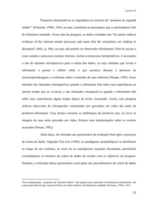 Capítulo III



                Pesquisas interpretativas se enquadram no conceito de “pesquisa de segunda

ordem”1 (Freeman, 1996c: 366), ou seja, examinam as percepções que os participantes têm

do fenômeno estudado. Nesse tipo de pesquisa, os dados coletados são “by nature indirect

evidence of the internal mental processes and states that the researchers are seeking to

document” (ibid., p. 366), ou seja, não podem ser observados diretamente. Para ter acesso a

esses estados e processos mentais internos, inclusive processos interpretativos, é necessário

o uso de métodos introspectivos para a coleta dos dados, ou seja, métodos que levam o

informante a pensar e refletir sobre o que acontece durante o processo de

ensino/aprendizagem e a informar sobre o conteúdo de suas reflexões (Nunan, 1992). Esses

métodos são chamados introspectivos quando o informante fala sobre suas experiências ao

mesmo tempo que as vivencia, e são chamados retrospectivos quando o informante fala

sobre suas experiências algum tempo depois de tê-las vivenciado. Assim, esta pesquisa

utilizou entrevistas de retrospecção, estimuladas por gravações em vídeo das aulas do

professor-informante. Essa técnica estimula as lembranças do professor que, ao rever as

imagens de suas aulas gravadas em vídeo, fornece suas interpretações sobre os eventos

ocorridos (Nunan, 1992).

                Além disso, foi utilizado um questionário de avaliação final após o processo

de coleta de dados. Segundo Van Lier (1988), os paradigmas metodológicos se distribuem

ao longo de um contínuo, ao invés de se contraporem enquanto dicotomias, permitindo

contrabalançar as técnicas de coleta de dados de acordo com os objetivos da pesquisa.

Portanto, a utilização desse questionário como parte dos procedimentos de coleta de dados




1
 Em contraposição, pesquisas de “primera ordem” são aquelas que examinam os fenômenos diretamente, sob
a pressuposição de que é possível fazer um relato objetivo do fenômeno estudado (Freeman, 1996c: 365).

                                                                                                    55
 
