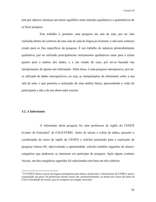 Capítulo III



tem por objetivo alcançar um maior equilíbrio entre métodos qualitativos e quantitativos de

se fazer pesquisa.

                 Este trabalho é, portanto, uma pesquisa em sala de aula, por ter sido

realizada dentro do contexto de uma sala de aula de língua já existente, e não num contexto

criado para os fins específicos da pesquisa. É um trabalho de natureza primordialmente

qualitativa, por ter utilizado principalmente instrumentos qualitativos tanto para a coleta

quanto para a análise dos dados, e é um estudo de caso, por ter-se baseado nas

interpretações de apenas um informante. Além disso, é uma pesquisa introspectiva, por ter-

se utilizado de dados introspectivos, ou seja, as interpretações da informante sobre a sua

sala de aula, o que permitiu a realização de uma análise êmica, apresentando a visão do

participante e não a de um observador externo.




3.2. A Informante



                 A informante desta pesquisa foi uma professora de inglês do CENEX

(Centro de Extensão)2 da FALE/UFMG. Antes de iniciar a coleta de dados, procurei a

coordenação do curso de inglês do CENEX e solicitei permissão para a realização da

pesquisa (Anexo B). Aproveitando a oportunidade, solicitei também sugestões de alunos-

estagiários que pudessem se interessar em participar da pesquisa. Após alguns contatos

iniciais, um dos estagiários sugeridos foi selecionado com base em três critérios:


2
 O CENEX oferece cursos de línguas estrangeiras para alunos, professores e funcionários da UFMG e para a
comunidade em geral. Os professores desses cursos são, preferencialmente, os alunos dos cursos de letras da
FALE (Faculdade de Letras), que ali cumprem seu estágio curricular.



                                                                                                        56
 