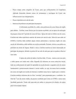 Capítulo III



-   Pouco tempo como estagiário do Cenex, para que conhecimentos de Lingüística

    Aplicada fornecidos durante cursos de treinamento e reciclagem do Cenex não

    influenciassem suas interpretações;

-   Pouca experiência em sala de aula;

-   Interesse do professor em participar da pesquisa.

               A informante escolhida foi, então, uma professora do curso básico de inglês

para adultos. Carolina, nome fictício por ela mesma escolhido, era na época da realização

da pesquisa aluna do 8º período do curso de letras. Apesar de estar no último ano do curso,

Carolina não tinha experiência anterior de ensino em sala de aula. Além de suas aulas no

CENEX, Carolina tinha também alguns alunos particulares e lecionava inglês em uma

escola de informática, onde também era recém-contratada. Portanto, iniciava sua prática na

profissão de ensino de línguas. Desde o início, Carolina mostrou-se muito interessada em

participar da pesquisa, abrindo as portas de sua sala de aula para que eu pudesse observar

suas aulas.

               À época da coleta de dados, Carolina tinha 22 anos, morava com seus pais

e tinha apenas um irmão mais velho. Segundo ela informou em nossa entrevista inicial,

todo seu conhecimento de inglês foi aprendido na escola durante o segundo ciclo do ensino

fundamental e posteriormente durante o ensino médio, ou seja, ela nunca havia estudado

em cursos de inglês em escolas de idiomas e também nunca havia viajado para o exterior.

Carolina também informou não ter feito “cursinho” para preparação para o vestibular. Ao

final do 3º ano do ensino médio, ela prestou vestibular para Letras na UFMG e numa outra

faculdade particular. Tendo sido aprovada em ambos os processos de seleção, ela optou

pela Universidade Federal.



                                                                                          57
 