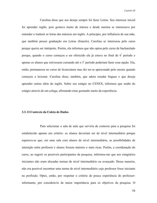 Capítulo III



              Carolina disse que seu desejo sempre foi fazer Letras. Seu interesse inicial

foi aprender inglês, pois gostava muito de música e desde menina se interessava por

entender e traduzir as letras das músicas em inglês. A princípio, por influência de sua mãe,

que também possui graduação em Letras (francês), Carolina se interessou pelo curso

porque queria ser intérprete. Porém, ela informou que não optou pelo curso de bacharelado

porque, quando o curso começou a ser oferecido ela já estava no final do 6º período e

apenas os alunos que estivessem cursando até o 5º período poderiam fazer essa opção. Ela,

então, permaneceu no curso de licenciatura mas diz ter-se apaixonado pelo ensino quando

começou a lecionar. Carolina disse, também, que adora estudar línguas e que deseja

aprender outras além do inglês. Sobre seu estágio no CENEX, informou que soube do

estágio através de um colega, afirmando estar gostando muito da experiência.




3.3. O Contexto da Coleta de Dados



              Para selecionar a sala de aula que serviria de contexto para a pesquisa foi

estabelecido apenas um critério: os alunos deveriam ser de nível intermediário porque

esperava-se que, em uma sala com alunos de nível intermediário, as possibilidades de

interação entre professor e alunos fossem maiores e mais ricas. Porém, a coordenação do

curso, ao sugerir os possíveis participantes da pesquisa, informou-me que aos estagiários

iniciantes não eram alocadas turmas de nível intermediário ou avançado. Dessa maneira,

não era possível encontrar uma turma de nível intermediário cujo professor fosse iniciante

na profissão. Optei, então, por respeitar o critério de pouca experiência do professor-

informante, por considerá-lo de maior importância para os objetivos da pesquisa. O

                                                                                           58
 