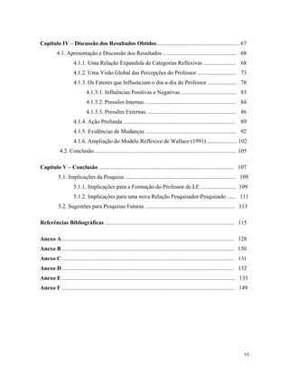 Capítulo IV – Discussão dos Resultados Obtidos........................................................... 67
          4.1. Apresentação e Discussão dos Resultados .................................................... 68
                     4.1.1. Uma Relação Expandida de Categorias Reflexivas ....................... 68
                     4.1.2. Uma Visão Global das Percepções do Professor ........................... 73
                     4.1.3. Os Fatores que Influenciam o dia-a-dia do Professor .................... 78
                             4.1.3.1. Influências Positivas e Negativas ....................................... 83
                             4.1.3.2. Pressões Internas ...............................................................          84
                             4.1.3.3. Pressões Externas ............................................................... 86
                     4.1.4. Ação Profunda ............................................................................... 89
                     4.1.5. Evidências de Mudanças ................................................................ 92
                     4.1.6. Ampliação do Modelo Reflexivo de Wallace (1991) ..................... 102
            4.2. Conclusão..................................................................................................... 105

Capítulo V – Conclusão ............................................................................................... 107
           5.1. Implicações da Pesquisa .............................................................................. 109
                     5.1.1. Implicações para a Formação do Professor de LE ......................... 109
                     5.1.2. Implicações para uma nova Relação Pesquisador-Pesquisado ...... 111
           5.2. Sugestões para Pesquisas Futuras ............................................................... 113

Referências Bibliográficas ........................................................................................... 115

Anexo A ......................................................................................................................... 128
Anexo B ......................................................................................................................... 130
Anexo C ......................................................................................................................... 131
Anexo D ......................................................................................................................... 132
Anexo E .......................................................................................................................... 133
Anexo F .......................................................................................................................... 149




                                                                                                                                    vi
 