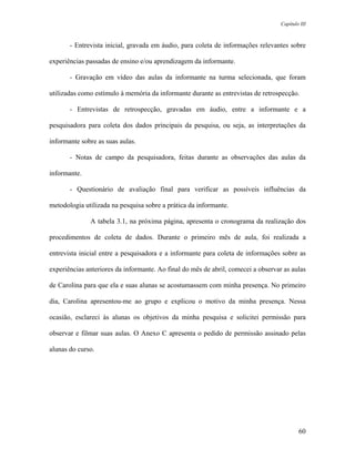 Capítulo III



       - Entrevista inicial, gravada em áudio, para coleta de informações relevantes sobre

experiências passadas de ensino e/ou aprendizagem da informante.

       - Gravação em vídeo das aulas da informante na turma selecionada, que foram

utilizadas como estímulo à memória da informante durante as entrevistas de retrospecção.

       - Entrevistas de retrospecção, gravadas em áudio, entre a informante e a

pesquisadora para coleta dos dados principais da pesquisa, ou seja, as interpretações da

informante sobre as suas aulas.

       - Notas de campo da pesquisadora, feitas durante as observações das aulas da

informante.

       - Questionário de avaliação final para verificar as possíveis influências da

metodologia utilizada na pesquisa sobre a prática da informante.

              A tabela 3.1, na próxima página, apresenta o cronograma da realização dos

procedimentos de coleta de dados. Durante o primeiro mês de aula, foi realizada a

entrevista inicial entre a pesquisadora e a informante para coleta de informações sobre as

experiências anteriores da informante. Ao final do mês de abril, comecei a observar as aulas

de Carolina para que ela e suas alunas se acostumassem com minha presença. No primeiro

dia, Carolina apresentou-me ao grupo e explicou o motivo da minha presença. Nessa

ocasião, esclareci às alunas os objetivos da minha pesquisa e solicitei permissão para

observar e filmar suas aulas. O Anexo C apresenta o pedido de permissão assinado pelas

alunas do curso.




                                                                                           60
 