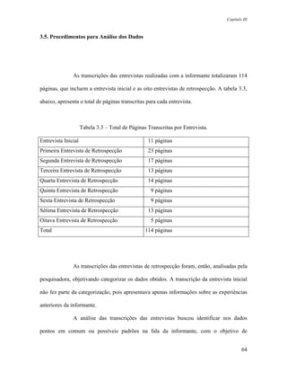 Capítulo III



3.5. Procedimentos para Análise dos Dados




               As transcrições das entrevistas realizadas com a informante totalizaram 114

páginas, que incluem a entrevista inicial e as oito entrevistas de retrospecção. A tabela 3.3,

abaixo, apresenta o total de páginas transcritas para cada entrevista.



                     Tabela 3.3 – Total de Páginas Transcritas por Entrevista.

Entrevista Inicial                                 11 páginas
Primeira Entrevista de Retrospecção                23 páginas
Segunda Entrevista de Retrospecção                 17 páginas
Terceira Entrevista de Retrospecção                13 páginas
Quarta Entrevista de Retrospecção                  14 páginas
Quinta Entrevista de Retrospecção                   9 páginas
Sexta Entrevista de Retrospecção                    9 páginas
Sétima Entrevista de Retrospecção                  13 páginas
Oitava Entrevista de Retrospecção                   5 páginas
Total                                             114 páginas




               As transcrições das entrevistas de retrospecção foram, então, analisadas pela

pesquisadora, objetivando categorizar os dados obtidos. A transcrição da entrevista inicial

não fez parte da categorização, pois apresentava apenas informações sobre as experiências

anteriores da informante.

               A análise das transcrições das entrevistas buscou identificar nos dados

pontos em comum ou possíveis padrões na fala da informante, com o objetivo de


                                                                                            64
 