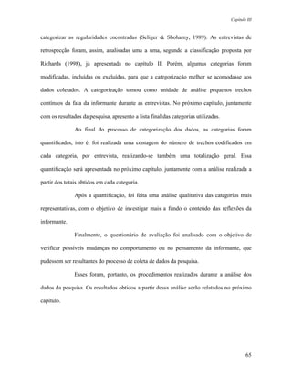 Capítulo III



categorizar as regularidades encontradas (Seliger & Shohamy, 1989). As entrevistas de

retrospecção foram, assim, analisadas uma a uma, segundo a classificação proposta por

Richards (1998), já apresentada no capítulo II. Porém, algumas categorias foram

modificadas, incluídas ou excluídas, para que a categorização melhor se acomodasse aos

dados coletados. A categorização tomou como unidade de análise pequenos trechos

contínuos da fala da informante durante as entrevistas. No próximo capítulo, juntamente

com os resultados da pesquisa, apresento a lista final das categorias utilizadas.

               Ao final do processo de categorização dos dados, as categorias foram

quantificadas, isto é, foi realizada uma contagem do número de trechos codificados em

cada categoria, por entrevista, realizando-se também uma totalização geral. Essa

quantificação será apresentada no próximo capítulo, juntamente com a análise realizada a

partir dos totais obtidos em cada categoria.

               Após a quantificação, foi feita uma análise qualitativa das categorias mais

representativas, com o objetivo de investigar mais a fundo o conteúdo das reflexões da

informante.

               Finalmente, o questionário de avaliação foi analisado com o objetivo de

verificar possíveis mudanças no comportamento ou no pensamento da informante, que

pudessem ser resultantes do processo de coleta de dados da pesquisa.

               Esses foram, portanto, os procedimentos realizados durante a análise dos

dados da pesquisa. Os resultados obtidos a partir dessa análise serão relatados no próximo

capítulo.




                                                                                            65
 