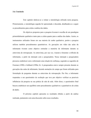 Capítulo III



3.6. Conclusão



              Este capítulo dedicou-se a relatar a metodologia utilizada nesta pesquisa.

Primeiramente, a metodologia seguida foi apresentada e discutida, detalhando-se a seguir

os procedimentos para coleta e análise dos dados.

              Os objetivos propostos para a pesquisa levaram à escolha de um paradigma

primordialmente qualitativo tanto para a coleta quanto para a análise dos dados. Assim, os

instrumentos utilizados foram em sua maioria de cunho qualitativo, porém a pesquisa

utilizou também procedimentos quantitativos. As gravações em vídeo das aulas da

informante tiveram como objetivo estimular a memória da informante durante as

entrevistas de retrospecção. As entrevistas, por sua vez, visaram a fomentar a reflexão da

informante, a partir da interação com a pesquisadora. Nessa interação a pesquisadora

procurou estabelecer com a informante uma relação de confiança, seguindo as sugestões de

Freeman (1990) e Gebhard (1990a, b). A pesquisadora esteve sempre presente durante as

gravações das aulas da informante, fazendo anotações de campo que foram utilizadas para

formulação de perguntas durante as entrevistas de retrospecção. Por fim, a informante

respondeu a um questionário de avaliação que teve por objetivo verificar as possíveis

influências da pesquisa na sua prática de sala de aula. Além disso, o questionário final

buscou estabelecer um equilíbrio entre procedimentos qualitativos e quantitativos de coleta

de dados.

              O próximo capítulo apresenta os resultados obtidos a partir da análise

realizada, juntamente com uma discussão sobre esses resultados.




                                                                                          66
 