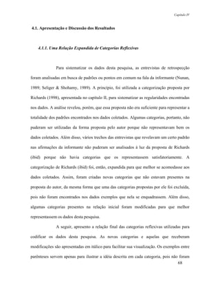 Capítulo IV



4.1. Apresentação e Discussão dos Resultados



    4.1.1. Uma Relação Expandida de Categorias Reflexivas



              Para sistematizar os dados desta pesquisa, as entrevistas de retrospecção

foram analisadas em busca de padrões ou pontos em comum na fala da informante (Nunan,

1989; Seliger & Shohamy, 1989). A princípio, foi utilizada a categorização proposta por

Richards (1998), apresentada no capítulo II, para sistematizar as regularidades encontradas

nos dados. A análise revelou, porém, que essa proposta não era suficiente para representar a

totalidade dos padrões encontrados nos dados coletados. Algumas categorias, portanto, não

puderam ser utilizadas da forma proposta pelo autor porque não representavam bem os

dados coletados. Além disso, vários trechos das entrevistas que revelavam um certo padrão

nas afirmações da informante não puderam ser analisados à luz da proposta de Richards

(ibid) porque não havia categorias que os representassem satisfatoriamente. A

categorização de Richards (ibid) foi, então, expandida para que melhor se acomodasse aos

dados coletados. Assim, foram criadas novas categorias que não estavam presentes na

proposta do autor, da mesma forma que uma das categorias propostas por ele foi excluída,

pois não foram encontrados nos dados exemplos que nela se enquadrassem. Além disso,

algumas categorias presentes na relação inicial foram modificadas para que melhor

representassem os dados desta pesquisa.

              A seguir, apresento a relação final das categorias reflexivas utilizadas para

codificar os dados desta pesquisa. As novas categorias e aquelas que receberam

modificações são apresentadas em itálico para facilitar sua visualização. Os exemplos entre

parênteses servem apenas para ilustrar a idéia descrita em cada categoria, pois não foram
                                                                                   68
 