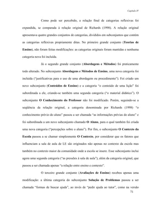 Capítulo IV



               Como pode ser percebido, a relação final de categorias reflexivas foi

expandida, se comparada à relação original de Richards (1998). A relação original

apresentava quatro grandes conjuntos de categorias, divididos em subconjuntos que contém

as categorias reflexivas propriamente ditas. No primeiro grande conjunto (Teorias de

Ensino), não foram feitas modificações: as categorias originais foram mantidas e nenhuma

categoria nova foi incluída.

               Já o segundo grande conjunto (Abordagens e Métodos) foi praticamente

todo alterado. No subconjunto Abordagens e Métodos de Ensino, uma nova categoria foi

incluída (“justificativas para o uso de uma abordagem ou procedimento”). Foi criado um

novo subconjunto (Conteúdos de Ensino) e a categoria “o conteúdo de uma lição” foi

subordinada a ele, criando-se também uma segunda categoria (“o material didático”). O

subconjunto O Conhecimento do Professor não foi modificado. Porém, seguindo-se a

seqüência da relação original, a categoria denominada por Richards (1998) “o

conhecimento prévio do aluno” passou a ser chamada “as informações prévias do aluno” e

foi subordinada a um novo subconjunto chamado O Aluno, para o qual também foi criada

uma nova categoria (“percepções sobre o aluno”). Por fim, o subconjunto O Contexto da

Escola passou a se chamar simplesmente O Contexto, por considerar que os fatores que

influenciam a sala de aula de LE são originados não apenas no contexto da escola mas

também no contexto maior da comunidade onde a escola se insere. Esse subconjunto inclui

agora uma segunda categoria (“as pressões à sala de aula”), além da categoria original, que

passou a ser chamada apenas “a relação entre ensino e contexto”.

               O terceiro grande conjunto (Avaliações de Ensino) recebeu apenas uma

modificação: a última categoria do subconjunto Solução de Problemas passou a ser

chamada “formas de buscar ajuda”, ao invés de “pedir ajuda ao tutor”, como na versão
                                                                              71
 
