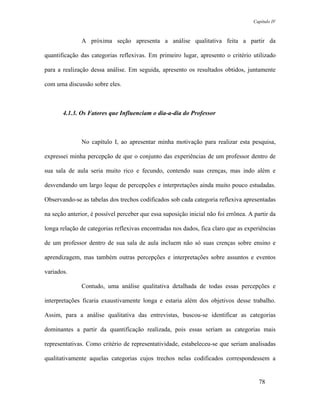 Capítulo IV



               A próxima seção apresenta a análise qualitativa feita a partir da

quantificação das categorias reflexivas. Em primeiro lugar, apresento o critério utilizado

para a realização dessa análise. Em seguida, apresento os resultados obtidos, juntamente

com uma discussão sobre eles.



       4.1.3. Os Fatores que Influenciam o dia-a-dia do Professor



               No capítulo I, ao apresentar minha motivação para realizar esta pesquisa,

expressei minha percepção de que o conjunto das experiências de um professor dentro de

sua sala de aula seria muito rico e fecundo, contendo suas crenças, mas indo além e

desvendando um largo leque de percepções e interpretações ainda muito pouco estudadas.

Observando-se as tabelas dos trechos codificados sob cada categoria reflexiva apresentadas

na seção anterior, é possível perceber que essa suposição inicial não foi errônea. A partir da

longa relação de categorias reflexivas encontradas nos dados, fica claro que as experiências

de um professor dentro de sua sala de aula incluem não só suas crenças sobre ensino e

aprendizagem, mas também outras percepções e interpretações sobre assuntos e eventos

variados.

               Contudo, uma análise qualitativa detalhada de todas essas percepções e

interpretações ficaria exaustivamente longa e estaria além dos objetivos desse trabalho.

Assim, para a análise qualitativa das entrevistas, buscou-se identificar as categorias

dominantes a partir da quantificação realizada, pois essas seriam as categorias mais

representativas. Como critério de representatividade, estabeleceu-se que seriam analisadas

qualitativamente aquelas categorias cujos trechos nelas codificados correspondessem a


                                                                                       78
 