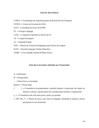 Lista de Abreviaturas



CAPES → Coordenação de Aperfeiçoamento de Pessoal de Nível Superior
CENEX → Centro de Extensão da FALE
FALE → Faculdade de Letras da UFMG
FL → Foreign Language
LALE → Lingüística Aplicada ao Ensino de LE
LE → Língua Estrangeira
L2 → Segunda Língua
NAP → Núcleo de Assessoria Pedagógica para Ensino de Línguas
SLTE → Second Language Teacher Education
UFMG → Universidade Federal de Minas Gerais




                   Lista das Convenções Adotadas nas Transcrições



I → Informante
P → Pesquisadora
... → Pausa breve ou hesitação
[pausa] → Pausa longa
[        ] → Comentários da pesquisadora, inseridos durante a transcrição dos dados ou
           durante a seleção e apresentação dos exemplos para facilitar a compreensão
(...) → Comentários não relevantes para o ponto em questão
J , MF, ML, V → Alunas do curso, cujo nome foi apagado, mantendo-se apenas a inicial,
           para preservar seu anonimato




                                                                                        viii
 