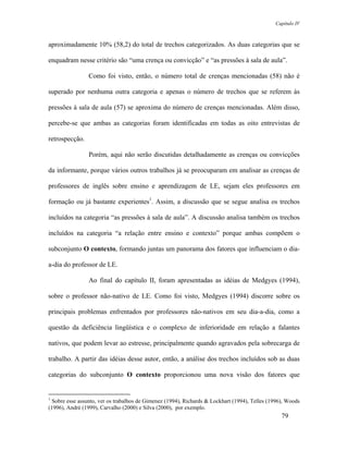 Capítulo IV



aproximadamente 10% (58,2) do total de trechos categorizados. As duas categorias que se

enquadram nesse critério são “uma crença ou convicção” e “as pressões à sala de aula”.

                 Como foi visto, então, o número total de crenças mencionadas (58) não é

superado por nenhuma outra categoria e apenas o número de trechos que se referem às

pressões à sala de aula (57) se aproxima do número de crenças mencionadas. Além disso,

percebe-se que ambas as categorias foram identificadas em todas as oito entrevistas de

retrospecção.

                 Porém, aqui não serão discutidas detalhadamente as crenças ou convicções

da informante, porque vários outros trabalhos já se preocuparam em analisar as crenças de

professores de inglês sobre ensino e aprendizagem de LE, sejam eles professores em

formação ou já bastante experientes1. Assim, a discussão que se segue analisa os trechos

incluídos na categoria “as pressões à sala de aula”. A discussão analisa também os trechos

incluídos na categoria “a relação entre ensino e contexto” porque ambas compõem o

subconjunto O contexto, formando juntas um panorama dos fatores que influenciam o dia-

a-dia do professor de LE.

                 Ao final do capítulo II, foram apresentadas as idéias de Medgyes (1994),

sobre o professor não-nativo de LE. Como foi visto, Medgyes (1994) discorre sobre os

principais problemas enfrentados por professores não-nativos em seu dia-a-dia, como a

questão da deficiência lingüística e o complexo de inferioridade em relação a falantes

nativos, que podem levar ao estresse, principalmente quando agravados pela sobrecarga de

trabalho. A partir das idéias desse autor, então, a análise dos trechos incluídos sob as duas

categorias do subconjunto O contexto proporcionou uma nova visão dos fatores que


1
  Sobre esse assunto, ver os trabalhos de Gimenez (1994), Richards & Lockhart (1994), Telles (1996), Woods
(1996), André (1999), Carvalho (2000) e Silva (2000), por exemplo.
                                                                                                  79
 