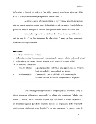 Capítulo IV



influenciam o dia-a-dia do professor. Essa visão corrobora a análise de Medgyes (1994)

sobre os problemas enfrentados pelo professor não-nativo de LE.

               As declarações da informante durante as entrevistas de retrospecção revelam

que sua atuação dentro da sala de aula é influenciada por vários fatores. Essas influências

podem ser positivas ou negativas e podem ser originadas dentro ou fora da sala de aula.

               Para melhor representar a existência dos vários fatores que influenciam a

sala de aula de LE, as duas categorias do subconjunto O contexto foram novamente

subdivididas da seguinte forma:



O Contexto
•   a relação entre ensino e contexto
-   influências positivas (ex: como os níveis anteriores favorecem a relação professor X aluno)
-   influências negativas (ex: como as falhas de níveis anteriores afetam o ensino)
•   as pressões à sala de aula
-      pressões internas:    a) pedagógicas (ex: controle do tempo; problemas não previstos)
                             b) da interação (ex: imagem frente aos alunos)
-      pressões externas:    a) pessoais (ex: outras atividades; cobranças pessoais)
                             b) contextuais (ex: avaliações; cumprimento do programa)




               Essas subcategorias representam as interpretações da informante sobre os

vários fatores que influenciam a sua atuação em sala de aula. A categoria “relação entre

ensino e contexto” recebeu duas subcategorias, que representam as influências positivas e

as influências negativas percebidas no ensino mas que são originadas a partir do contexto

maior em que está inserida a sala de aula. Por sua vez, a categoria “as pressões à sala de


                                                                                        80
 