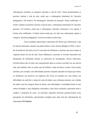 Capítulo IV



subcategorias incluídas na categoria “pressões à sala de aula”, foram predominantes as

pressões internas à sala de aula, sendo que a subcategoria dominante foi “pressões

pedagógicas” (29 trechos). Na subcategoria “pressões da interação” foram codificados 11

trechos. Quanto às pressões externas à sala de aula, a subcategoria dominante foi “pressões

pessoais” (14 trechos), sendo que a subcategoria “pressões contextuais” teve apenas 3

trechos nela codificados. A tabela mostra ainda que, em todo esse subconjunto, apenas a

categoria “pressões pedagógicas” ocorreu em todas as entrevistas.

              Esses resultados representam o panorama dos fatores que influenciam a sala

de aula da informante, durante sua prática diária. Como afirmou Medgyes (1994), o dia-a-

dia do professor não-nativo de LE é povoado de influências e pressões que nem sempre se

originam dentro da sala de aula. Essas influências e pressões se revelam claramente nas

declarações da informante durante as entrevistas de retrospecção. Nessas entrevistas,

Carolina falava não só sobre suas interpretações para os eventos ocorridos em sua sala de

aula, mas também sobre as razões que ela atribuía a cada um desses eventos. Essas razões

incluíam, por exemplo, suas dificuldades pessoais enquanto aprendiz da língua que ensina,

as influências ora positivas ora negativas dos níveis já cursados por suas alunas, sua

dificuldade em controlar o tempo de cada atividade, suas cobranças pessoais, sua vontade

de manter uma boa imagem frente às alunas, suas dificuldades e ansiedades frente às suas

outras atividades e suas obrigações curriculares, como fazer avaliações, apresentar notas e

cumprir o programa do curso. As próximas subseções discutem qualitativamene essas

percepções da informante, apresentando exemplos para cada uma das subcategorias do

subconjunto O Contexto.




                                                                                    82
 