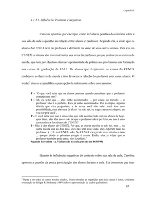 Capítulo IV



        4.1.3.1. Influências Positivas e Negativas



                 Carolina apontou, por exemplo, como influência positiva do contexto sobre a

sua sala de aula a questão da relação entre alunos e professor. Segundo ela, a visão que os

alunos do CENEX têm do professor é diferente da visão de seus outros alunos. Para ela, no

CENEX os alunos são mais tolerantes aos erros do professor porque conhecem o sistema da

escola, que tem por objetivo oferecer oportunidade de prática aos professores em formação

nos cursos de graduação da FALE. Os alunos que freqüentam os cursos do CENEX

conhecem o objetivo da escola e isso favorece a relação do professor com esses alunos. O

trecho2 abaixo exemplifica a percepção da informante sobre esse assunto:


        P – “O que você acha que os alunos pensam quando percebem que o professor
             cometeu um erro?
        I – Ah, eu acho que ... eles estão acostumados ... por causa do método ... o
             professor não é o perfeito. Eles já estão acostumados. Por exemplo, alguma
             dúvida que eles perguntam, e às vezes você não sabe, você tem essa
             possibilidade, essa abertura de dizer “eu não sei, eu trago a resposta depois, eu
             vou ver pra você”.
        P – E você acha que isso é uma coisa que está acontecendo com os alunos de hoje,
             quer dizer, eles têm essa visão de que o professor não é perfeito, ou isso é uma
             característica dos alunos do CENEX?
        I – Não, é dos alunos do CENEX. Por que, as outras escolas eu não sei, mas ... na
             outra escola que eu dou aula, eles não têm essa visão, eles esperam tudo do
             professor (...) E no CENEX, não. No CENEX eles já são mais abertos a isso
             ... porque desde o primeiro estágio é assim. Então, eles já vêem que o
             professor também pode errar, não é perfeito.”
        Segunda Entrevista – p. 5 (discussão da aula gravada em 06/05/99)




                 Quanto às influências negativas do contexto sobre sua sala de aula, Carolina

apontou a questão da pouca participação das alunas durante a aula. Ela comentou que suas




2
 Neste e em todos os outros trechos citados, foram retiradas as repetições para não cansar o leitor, conforme
orientação de Seliger & Shohamy (1989) sobre a apresentação de dados qualitativos.
                                                                                                     83
 