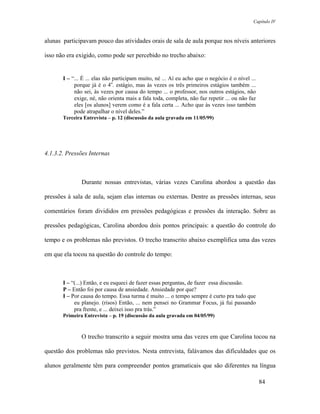 Capítulo IV



alunas participavam pouco das atividades orais de sala de aula porque nos níveis anteriores

isso não era exigido, como pode ser percebido no trecho abaixo:


       I – “... É ... elas não participam muito, né ... Aí eu acho que o negócio é o nível ...
            porque já é o 4o. estágio, mas às vezes os três primeiros estágios também ...
            não sei, às vezes por causa do tempo ... o professor, nos outros estágios, não
            exige, né, não orienta mais a fala toda, completa, não faz repetir ... ou não faz
            eles [os alunos] verem como é a fala certa ... Acho que às vezes isso também
            pode atrapalhar o nível deles.”
       Terceira Entrevista – p. 12 (discussão da aula gravada em 11/05/99)




4.1.3.2. Pressões Internas



               Durante nossas entrevistas, várias vezes Carolina abordou a questão das

pressões à sala de aula, sejam elas internas ou externas. Dentre as pressões internas, seus

comentários foram divididos em pressões pedagógicas e pressões da interação. Sobre as

pressões pedagógicas, Carolina abordou dois pontos principais: a questão do controle do

tempo e os problemas não previstos. O trecho transcrito abaixo exemplifica uma das vezes

em que ela tocou na questão do controle do tempo:



       I – “(...) Então, e eu esqueci de fazer essas perguntas, de fazer essa discussão.
       P – Então foi por causa de ansiedade. Ansiedade por que?
       I – Por causa do tempo. Essa turma é muito ... o tempo sempre é curto pra tudo que
            eu planejo. (risos) Então, ... nem pensei no Grammar Focus, já fui passando
            pra frente, e ... deixei isso pra trás.”
       Primeira Entrevista – p. 19 (discussão da aula gravada em 04/05/99)



               O trecho transcrito a seguir mostra uma das vezes em que Carolina tocou na

questão dos problemas não previstos. Nesta entrevista, falávamos das dificuldades que os

alunos geralmente têm para compreender pontos gramaticais que são diferentes na língua

                                                                                                 84
 