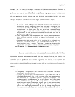 Capítulo IV



materna e na LE, como por exemplo o conceito de substantivos incontáveis. Para ela, o

professor deve prever essas dificuldades ou problemas e preparar-se para esclarecer as

dúvidas dos alunos. Porém, quando isso não acontece, o professor se depara com uma

situação inesperada, como foi o caso do exemplo que ela comenta a seguir:


       I – “(...) O que é, assim, acho que mais importante pra mim, como professora, é
            pensar nessa questão, quando tem, assim, uma coisa que ... a gente não está
            acostumada, né, na língua. Eu acho que o mais importante é ... você já prever
            os problemas ... E isso é difícil, mas você já tem que ir mais ou menos
            esperando alguma coisa. E às vezes tem coisa que você nem esperava e é
            difícil demais, eu acho que o mais difícil é isso: é você saber lidar com os
            problemas que surgem, né.
       P – E isso aconteceu nessa aula, ou em alguma outra, você ter previsto problemas e
            esses problemas realmente surgirem, ou surgirem problemas que você não
            previu?
       I – Surgiu problema que eu não previ. Surgiu problema que eu tinha previsto.
            Sobre essa confusão de contável ... por que “traffic” é incontável, mas ... [o
            aluno] compara com o Português e acha que é contável, e isso aconteceu.
            Agora, achar que adjetivo é contável ou incontável, isso eu nem ... imaginei.”
       Quarta Entrevista – p. 3 (discussão da aula gravada em 13/05/99)




               Sobre as pressões internas à sala de aula relacionadas à interação, Carolina

demonstrou ser uma professora preocupada com sua imagem frente a seus alunos. Ela

comentou que o professor deve mostrar segurança aos alunos e sua vontade de

corresponder a essa expectativa a preocupava, como pode ser percebido no trecho transcrito

abaixo:


       P – “Nessa parte, o que aconteceu? Você traduziu ervilha e congelado. E até pediu
            desculpa por causa disso (risos).
       I – É, porque eu acho que elas já estão acostumadas, e elas gostam mais é de só
            falar Inglês. Eu já percebi isso. E ... às vezes elas podem achar que a tradução
            fica meio assim, né ... o professor que está ... preguiçoso, ou porque ... está
            achando difícil, aí já dá a tradução. Aí eu falei mesmo, “não, (risos) esse é
            mais difícil”. Por isso que eu pedi desculpa. Porque ... é essa coisa da
            expectativa, né. [pausa] Eu acho que não tem jeito. A gente sempre espera
            alguma coisa ... principalmente do professor. Se você vai começar num
            serviço novo, você espera alguma coisa. Se você vai começar uma aula, você
            tem uma expectativa. Então, eu acho que elas tem alguma idéia, ainda mais do
                                                                                               85
 