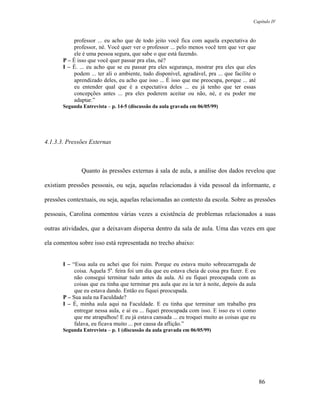 Capítulo IV



            professor ... eu acho que de todo jeito você fica com aquela expectativa do
            professor, né. Você quer ver o professor ... pelo menos você tem que ver que
            ele é uma pessoa segura, que sabe o que está fazendo.
       P – É isso que você quer passar pra elas, né?
       I – É. ... eu acho que se eu passar pra eles segurança, mostrar pra eles que eles
            podem ... ter ali o ambiente, tudo disponível, agradável, pra ... que facilite o
            aprendizado deles, eu acho que isso ... É isso que me preocupa, porque ... até
            eu entender qual que é a expectativa deles ... eu já tenho que ter essas
            concepções antes ... pra eles poderem aceitar ou não, né, e eu poder me
            adaptar.”
       Segunda Entrevista – p. 14-5 (discussão da aula gravada em 06/05/99)




4.1.3.3. Pressões Externas



               Quanto às pressões externas à sala de aula, a análise dos dados revelou que

existiam pressões pessoais, ou seja, aquelas relacionadas à vida pessoal da informante, e

pressões contextuais, ou seja, aquelas relacionadas ao contexto da escola. Sobre as pressões

pessoais, Carolina comentou várias vezes a existência de problemas relacionados a suas

outras atividades, que a deixavam dispersa dentro da sala de aula. Uma das vezes em que

ela comentou sobre isso está representada no trecho abaixo:


       I – “Essa aula eu achei que foi ruim. Porque eu estava muito sobrecarregada de
            coisa. Aquela 5a. feira foi um dia que eu estava cheia de coisa pra fazer. E eu
            não consegui terminar tudo antes da aula. Aí eu fiquei preocupada com as
            coisas que eu tinha que terminar pra aula que eu ía ter à noite, depois da aula
            que eu estava dando. Então eu fiquei preocupada.
       P – Sua aula na Faculdade?
       I – É, minha aula aqui na Faculdade. E eu tinha que terminar um trabalho pra
            entregar nessa aula, e aí eu ... fiquei preocupada com isso. E isso eu vi como
            que me atrapalhou! E eu já estava cansada ... eu troquei muito as coisas que eu
            falava, eu ficava muito ... por causa da aflição.”
       Segunda Entrevista – p. 1 (discussão da aula gravada em 06/05/99)




                                                                                               86
 