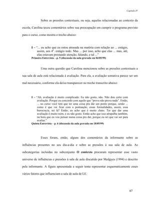 Capítulo IV



               Sobre as pressões contextuais, ou seja, aquelas relacionadas ao contexto da

escola, Carolina teceu comentários sobre sua preocupação em cumprir o programa previsto

para o curso, como mostra o trecho abaixo:



       I – “... eu acho que eu estou atrasada na matéria com relação ao ... estágio,
            assim, aos 4o. estágio todo. Mas ... por isso, acho que elas ... mas, até,
            elas estavam prestando atenção, falando, e tal ...”
       Primeira Entrevista – p. 5 (discussão da aula gravada em 04/05/99)



               Uma outra questão que Carolina mencionou sobre as pressões contextuais a

sua sala de aula está relacionada à avaliação. Para ela, a avaliação somativa parece ser um

mal necessário, conforme ela deixa transparecer no trecho transcrito abaixo:



       I – “Ah, avaliação é muito complicado. Eu não gosto, não. Não dou certo com
            avaliação. Porque eu concordo com aquilo que “prova não prova nada”. Então,
            ... no curso você tem que ter uma coisa pra dar um ponto porque, senão ...
            como é que vai ficar com a pontuação, essas formalidades, assim, essa
            burocracia, sei lá? Então, eu acho que é muito chato. Ter que dar uma
            avaliação é muito ruim, e eu não gosto. Então acho que isso atrapalha também,
            na hora que eu vou pensar numa coisa pra dar, porque eu sei que vai ser para
            avaliar.”
       Quinta Entrevista – p. 6 (discussão da aula gravada em 18/05/99)




               Esses foram, então, alguns dos comentários da informante sobre as

influências presentes no seu dia-a-dia e sobre as pressões à sua sala de aula. As

subcategorias incluídas no subconjunto O contexto procuram representar esse vasto

universo de influências e pressões à sala de aula discutido por Medgyes (1994) e descrito

pela informante. A figura apresentada a seguir tenta representar esquematicamente esses

vários fatores que influenciam a sala de aula de LE.




                                                                                            87
 