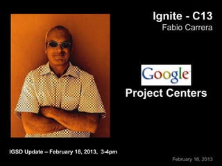 Ignite - C13
Fabio Carrera
February 18, 2013
IGSD Update – February 18, 2013, 3-4pm
Project Centers
 