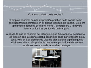 Cuál es su visión de la cocina?
El empuje principal de una disposición práctica de la cocina se ha
centrado tradicionalmente en el diseño triángulo de trabajo. Esto era
típicamente donde la estufa (el horno), el fregadero y la nevera
formaron los tres puntos de un triángulo.
A pesar de que el principio del triángulo sigue funcionando, se han ido
los días en que la cocina estaba escondida en la parte trasera de su
casa. Hoy en día, diseños de vida de plan abierto significa que la
cocina es ahora más probable que sea el punto focal de la casa
donde los miembros de la familia convergen.
 