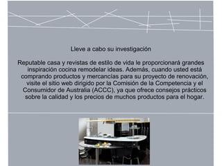 Lleve a cabo su investigación
Reputable casa y revistas de estilo de vida le proporcionará grandes
inspiración cocina remodelar ideas. Además, cuando usted está
comprando productos y mercancías para su proyecto de renovación,
visite el sitio web dirigido por la Comisión de la Competencia y el
Consumidor de Australia (ACCC), ya que ofrece consejos prácticos
sobre la calidad y los precios de muchos productos para el hogar.
 