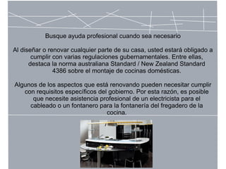 Busque ayuda profesional cuando sea necesario
Al diseñar o renovar cualquier parte de su casa, usted estará obligado a
cumplir con varias regulaciones gubernamentales. Entre ellas,
destaca la norma australiana Standard / New Zealand Standard
4386 sobre el montaje de cocinas domésticas.
Algunos de los aspectos que está renovando pueden necesitar cumplir
con requisitos específicos del gobierno. Por esta razón, es posible
que necesite asistencia profesional de un electricista para el
cableado o un fontanero para la fontanería del fregadero de la
cocina.
 