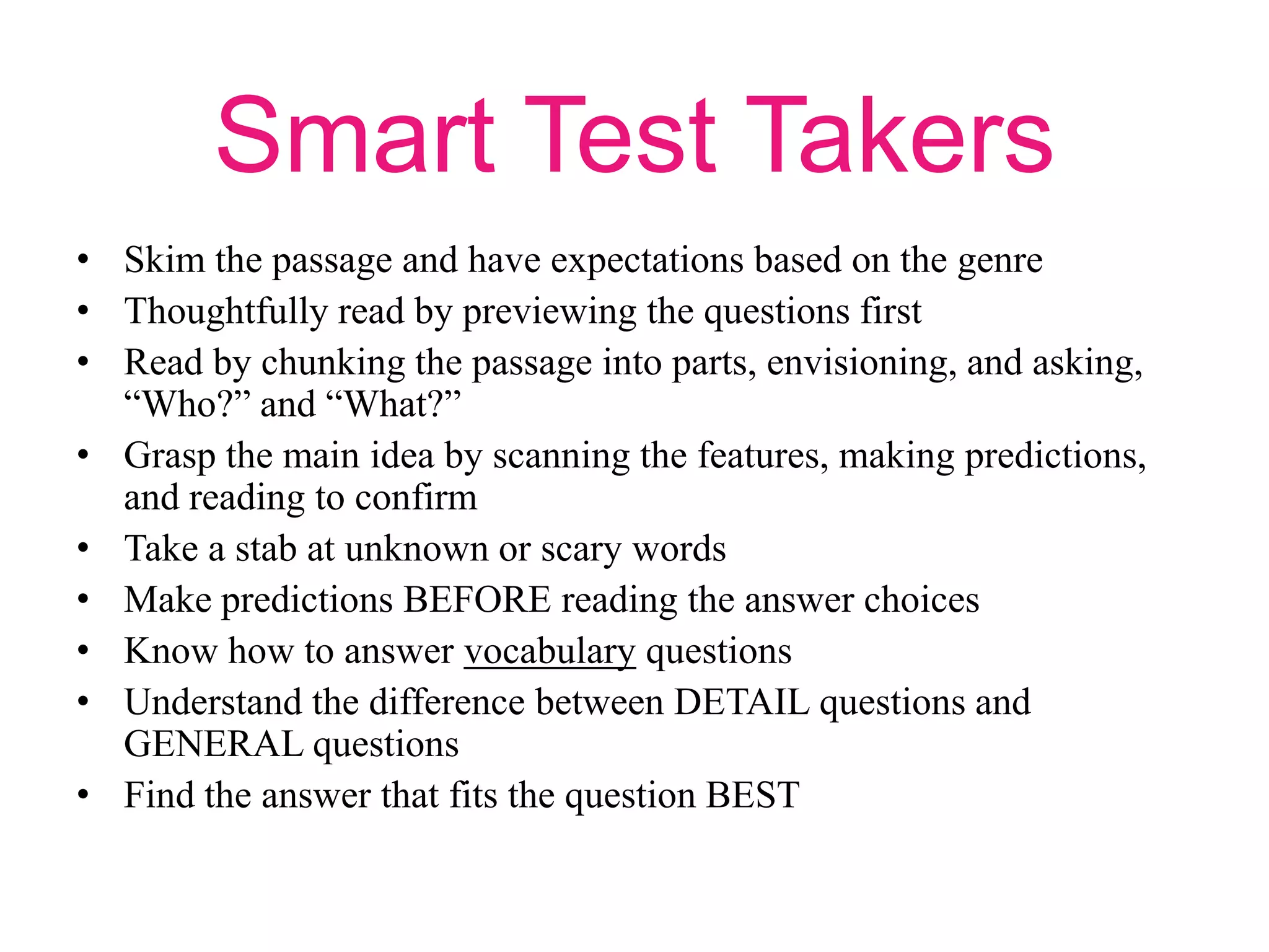 Smart Test Takers
• Skim the passage and have expectations based on the genre
• Thoughtfully read by previewing the questions first
• Read by chunking the passage into parts, envisioning, and asking,
“Who?” and “What?”
• Grasp the main idea by scanning the features, making predictions,
and reading to confirm
• Take a stab at unknown or scary words
• Make predictions BEFORE reading the answer choices
• Know how to answer vocabulary questions
• Understand the difference between DETAIL questions and
GENERAL questions
• Find the answer that fits the question BEST