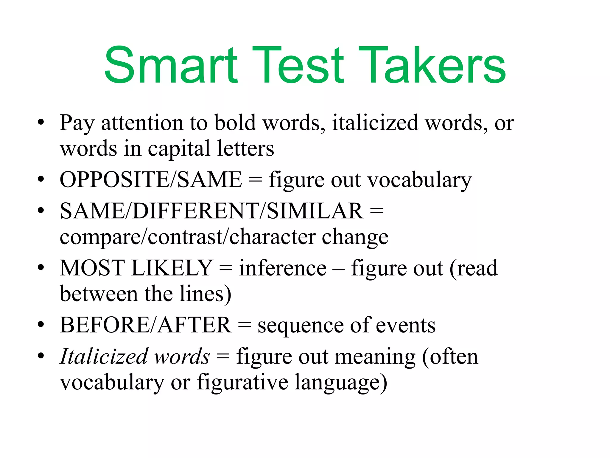 Smart Test Takers
• Pay attention to bold words, italicized words, or
words in capital letters
• OPPOSITE/SAME = figure out vocabulary
• SAME/DIFFERENT/SIMILAR =
compare/contrast/character change
• MOST LIKELY = inference – figure out (read
between the lines)
• BEFORE/AFTER = sequence of events
• Italicized words = figure out meaning (often
vocabulary or figurative language)