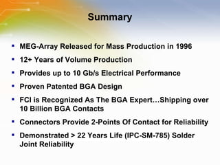 Summary MEG-Array Released for Mass Production in 1996 12+ Years of Volume Production Provides up to 10 Gb/s Electrical Performance Proven Patented BGA Design FCI is Recognized As The BGA Expert…Shipping over 10 Billion BGA Contacts Connectors Provide 2-Points Of Contact for Reliability  Demonstrated > 22 Years Life (IPC-SM-785) Solder Joint Reliability 
