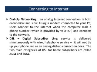 Connecting to Internet
 Dial-Up Networking : an analog Internet connection is both
economical and slow. Using a modem connected to your PC,
users connect to the Internet when the computer dials a
phone number (which is provided by your ISP) and connects
to the network.
 DSL – Digital Subscriber Line: service is delivered
simultaneously with wired telephone service -- it will not tie
up your phone line as an analog dial-up connection does. The
two main categories of DSL for home subscribers are called
ADSL and SDSL.

 