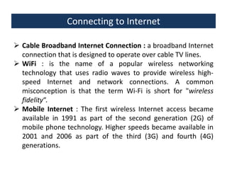 Connecting to Internet
 Cable Broadband Internet Connection : a broadband Internet
connection that is designed to operate over cable TV lines.
 WiFi : is the name of a popular wireless networking
technology that uses radio waves to provide wireless highspeed Internet and network connections. A common
misconception is that the term Wi-Fi is short for "wireless
fidelity“.
 Mobile Internet : The first wireless Internet access became
available in 1991 as part of the second generation (2G) of
mobile phone technology. Higher speeds became available in
2001 and 2006 as part of the third (3G) and fourth (4G)
generations.

 