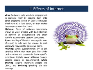 Ill Effects of Internet
Virus: Software code which is programmed
to replicate itself by copying itself onto
other programs stored on user’s computer,
which causes a slow down, or even makes
the computer non-functional.
Malware: Piece of software (commonly
known as virus) created with bad intention
to perform an unauthorized and often
harmful action on the users of computers.
Spam: Sending of identical message (in form
of e-mail) in bulk over the internet to mail
users who may not like to receive them.
Phishing: When cybercriminals try to get
sensitive information from you, like credit
card numbers and passwords. Some specific
techniques include spear phishing (targets
specific people or departments), whale
phishing (targets important people like
CEOs), and SMiShing (phishing via text
message.)

 
