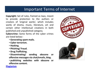 Important Terms of Internet
Copyright: Set of rules, framed as laws, meant
to provide protection to the authors or
creators of ‘original works’, which includes
works of drama, music, literature, art and
certain other intellectual creations in both
published and unpublished category.
Cybercrime: Some forms of the cyber crimes
are listed below:• Generating spam mails.
• Cyber terrorism.
• Hacking.
• Phishing/ Fraud.
• Drug Trafficking.
• Disseminating/ sending obscene or
offensive messages via chat/emails, blog.
• publishing websites with obscene or
offensive content.
Plagiarism

 