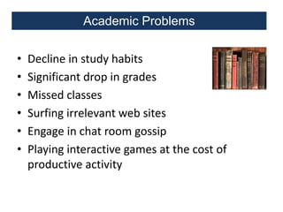 Academic Problems
•
•
•
•
•
•

Decline in study habits
Significant drop in grades
Missed classes
Surfing irrelevant web sites
Engage in chat room gossip
Playing interactive games at the cost of
productive activity

 